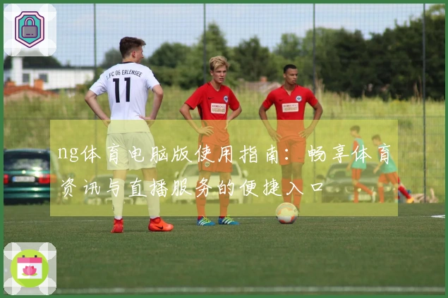 ng体育电脑版使用指南:畅享体育资讯与直播服务的便捷入口