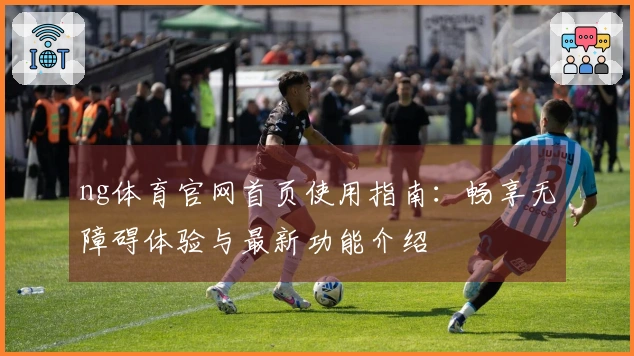 ng体育官网首页使用指南：畅享无障碍体验与最新功能介绍
