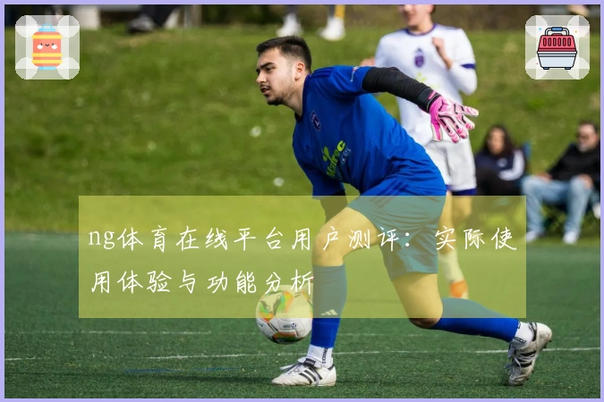 ng体育在线平台用户测评：实际使用体验与功能分析